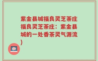 紫金县城福良灵芝茶庄福良灵芝茶庄：紫金县城的一处香茶灵气源流)