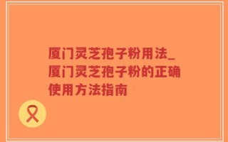 厦门灵芝孢子粉用法_厦门灵芝孢子粉的正确使用方法指南