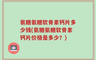 氨糖氨糖软骨素钙片多少钱(氨糖氨糖软骨素钙片价格是多少？)