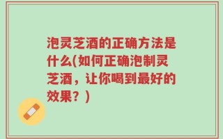 泡灵芝酒的正确方法是什么(如何正确泡制灵芝酒，让你喝到最好的效果？)