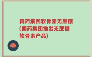 国药集团软骨素无蔗糖(国药集团推出无蔗糖软骨素产品)