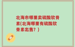 北海市哪里卖硫酸软骨素(北海哪里有硫酸软骨素出售？)