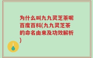 为什么叫九九灵芝茶呢百度百科(九九灵芝茶的命名由来及功效解析)