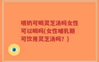 喂奶可喝灵芝汤吗女性可以喝吗(女性哺乳期可饮用灵芝汤吗？)