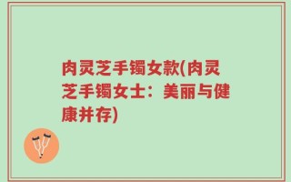 肉灵芝手镯女款(肉灵芝手镯女士：美丽与健康并存)