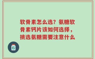 软骨素怎么选？氨糖软骨素钙片该如何选择，挑选氨糖需要注意什么
