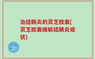 治结肠炎的灵芝胶囊(灵芝胶囊缓解结肠炎症状)