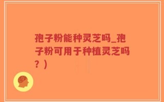 孢子粉能种灵芝吗_孢子粉可用于种植灵芝吗？)