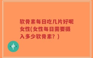 软骨素每日吃几片好呢女性(女性每日需要摄入多少软骨素？)
