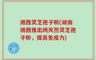 湘西灵芝孢子粉(湖南湘西推出纯天然灵芝孢子粉，提高免疫力)