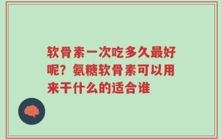 软骨素一次吃多久最好呢？氨糖软骨素可以用来干什么的适合谁
