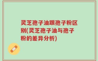 灵芝孢子油跟孢子粉区别(灵芝孢子油与孢子粉的差异分析)