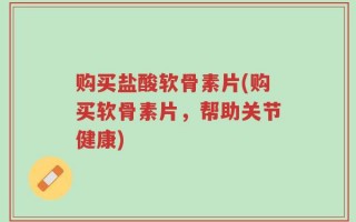 购买盐酸软骨素片(购买软骨素片，帮助关节健康)