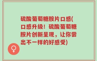 硫酸葡萄糖胺片口感(口感升级！硫酸葡萄糖胺片创新呈现，让你尝出不一样的好感受)