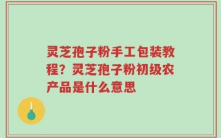 灵芝孢子粉手工包装教程？灵芝孢子粉初级农产品是什么意思