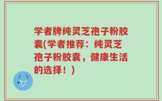 学者牌纯灵芝孢子粉胶囊(学者推荐：纯灵芝孢子粉胶囊，健康生活的选择！)