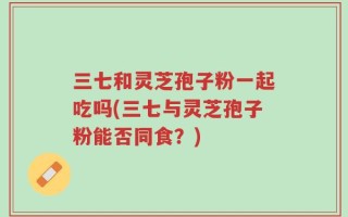 三七和灵芝孢子粉一起吃吗(三七与灵芝孢子粉能否同食？)