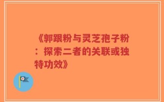 《郭跟粉与灵芝孢子粉：探索二者的关联或独特功效》
