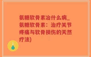 氨糖软骨素冶什么病_氨糖软骨素：治疗关节疼痛与软骨损伤的天然疗法)
