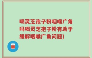 喝灵芝孢子粉咽喉广角吗喝灵芝孢子粉有助于缓解咽喉广角问题)