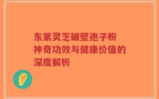 东紫灵芝破壁孢子粉 神奇功效与健康价值的深度解析