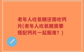 老年人吃氨糖还需吃钙片(老年人吃氨糖需要搭配钙片一起服用？)