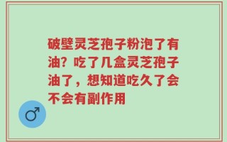 破壁灵芝孢子粉泡了有油？吃了几盒灵芝孢子油了，想知道吃久了会不会有副作用