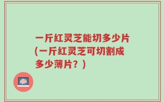一斤红灵芝能切多少片(一斤红灵芝可切割成多少薄片？)
