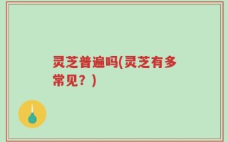 灵芝普遍吗(灵芝有多常见？)