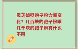 灵芝破壁孢子粉含量变化？几百块的孢子粉跟几千块的孢子粉有什么不同