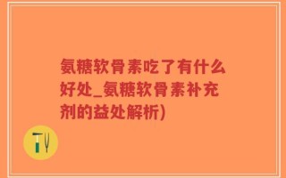 氨糖软骨素吃了有什么好处_氨糖软骨素补充剂的益处解析)