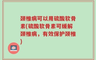 颈椎病可以用硫酸软骨素(硫酸软骨素可缓解颈椎病，有效保护颈椎)