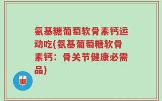 氨基糖葡萄软骨素钙运动吃(氨基葡萄糖软骨素钙：骨关节健康必需品)