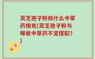 灵芝孢子粉和什么中草药相克(灵芝孢子粉与哪些中草药不宜搭配？)