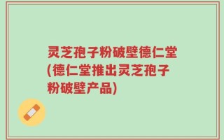 灵芝孢子粉破壁德仁堂(德仁堂推出灵芝孢子粉破壁产品)