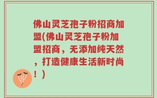 佛山灵芝孢子粉招商加盟(佛山灵芝孢子粉加盟招商，无添加纯天然，打造健康生活新时尚！)