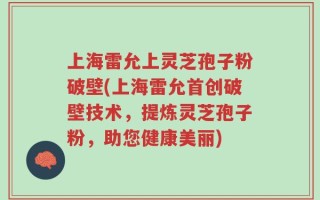 上海雷允上灵芝孢子粉破壁(上海雷允首创破壁技术，提炼灵芝孢子粉，助您健康美丽)