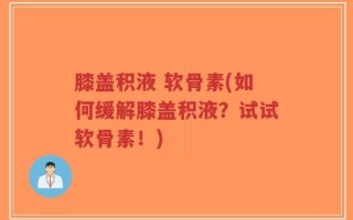 膝盖积液 软骨素(如何缓解膝盖积液？试试软骨素！)