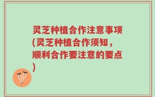 灵芝种植合作注意事项(灵芝种植合作须知，顺利合作要注意的要点)