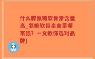 什么牌氨糖软骨素含量高_氨糖软骨素含量哪家强？一文教你选对品牌)