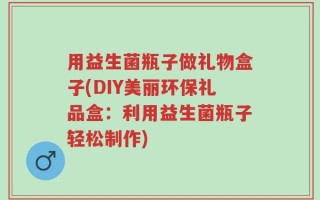 用益生菌瓶子做礼物盒子(DIY美丽环保礼品盒：利用益生菌瓶子轻松制作)