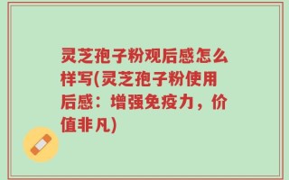 灵芝孢子粉观后感怎么样写(灵芝孢子粉使用后感：增强免疫力，价值非凡)