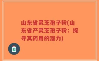 山东省灵芝孢子粉(山东省产灵芝孢子粉：探寻其药用的潜力)