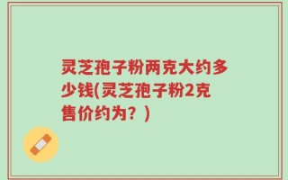 灵芝孢子粉两克大约多少钱(灵芝孢子粉2克售价约为？)