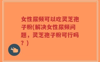 女性尿频可以吃灵芝孢子粉(解决女性尿频问题，灵芝孢子粉可行吗？)