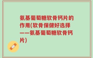 氨基葡萄糖软骨钙片的作用(软骨保健好选择——氨基葡萄糖软骨钙片)