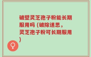 破壁灵芝孢子粉能长期服用吗 (破除迷思，灵芝孢子粉可长期服用)