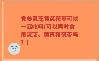 党参灵芝黄芪茯苓可以一起吃吗(可以同时食用灵芝、黄芪和茯苓吗？)