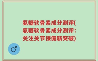 氨糖软骨素成分测评(氨糖软骨素成分测评：关注关节保健新突破)