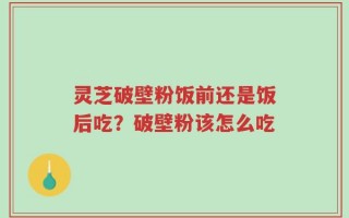 灵芝破壁粉饭前还是饭后吃？破壁粉该怎么吃